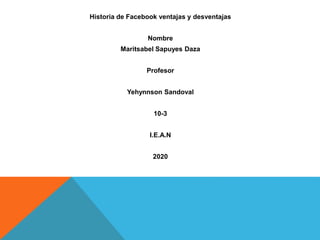 Historia de Facebook ventajas y desventajas
Nombre
Maritsabel Sapuyes Daza
Profesor
Yehynnson Sandoval
10-3
I.E.A.N
2020
 