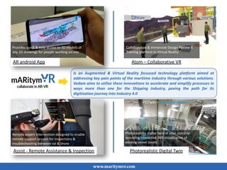AR android App
Assist - Remote Assistance & Inspection
Atom – Collaborative VR
Photorealistic Digital Twin
www.maritymvr.com
Provides quick & easy access to 3D models of
any 2D drawings for people working on-site
Collaborative & Immersive Design Review &
Training platform in Virtual Reality
Remote expert intervention designed to enable
remote support session for inspections &
troubleshooting between vsl & shore
Photorealistic digital twin of your real ship
providing interactive 360 visualization of
existing vessel assets
Is an Augmented & Virtual Reality focussed technology platform aimed at
addressing key pain points of the maritime industry through various solutions.
Vedam aims to utilise these innovations to accelerate and simplify processes in
ways more than one for the Shipping industry, paving the path for its
digitisation journey into Industry 4.0
 