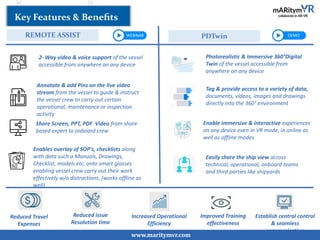www.maritymvr.com
REMOTE ASSIST PDTwin
Key Features & Beneﬁts
Photorealistic & Immersive 360°Digital
Twin of the vessel accessible from
anywhere on any device
Tag & provide access to a variety of data,
documents, videos, images and drawings
directly into the 360° environment
Enable immersive & interactive experiences
on any device even in VR mode, in online as
well as offline modes
Easily share the ship view across
technical, operational, onboard teams
and third parties like shipyards
2- Way video & voice support of the vessel
accessible from anywhere on any device
Annotate & add Pins on the live video
stream from the vessel to guide & instruct
the vessel crew to carry out certain
operational, maintenance or inspection
activity
Share Screen, PPT, PDF Video from shore
based expert to onboard crew
Enables overlay of SOP’s, checklists along
with data such a Manuals, Drawings,
Checklist, models etc. onto smart glasses
enabling vessel crew carry out their work
effectively w/o distractions. (works offline as
well)
Reduced Travel
Expenses
Reduced issue
Resolution time
Increased Operational
Efficiency
Improved Training
effectiveness
Establish central control
& seamless
communication
WEBINAR DEMO
 