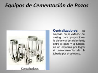Centralizadores: se
colocan en el exterior del
casing para proporcionar
la distancia de aislamiento
entre el pozo y la tubería,
en un esfuerzo por lograr
el envolvimiento de la
tubería por el cemento.
Equipos de Cementación de Pozos
 