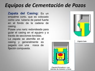 Zapata del Casing: Es un
empalme corto, que es colocado
como una tubería de pared fuerte
en el fondo de la cadena de
casing.
Posee una nariz redondeada para
guiar el casing en el agujero y a
través de secciones torcidas.
La zapata se atornilla en el
casing y generalmente es
pegado con una rosca de
fijación compuesta.
Equipos de Cementación de Pozos
 