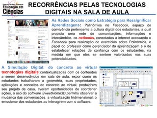 RECORRÊNCIAS PELAS TECNOLOGIAS 
DIGITAIS NA SALA DE AULA 
As Redes Sociais como Estratégia para Ressignificar 
Aprendizagens: Polinômios no Facebook, espaço de 
convivência pertencente a cultura digital dos estudantes, a qual 
propicia uma rede de comunicações, informações e 
intercâmbios, os netbooks, conectados a internet acessando o 
Facebook para realização de exercícios sobre Polinômios, o 
papel do professor como gerenciador da aprendizagem é o de 
estabelecer relações de confiança com os estudantes, na 
medida em que eles se sentem valorizados nas suas 
potencialidades. 
A Simulação Digital: do concreto ao virtual 
tecnologias digitais contextualizadas com os conteúdos 
a serem desenvolvidos em sala de aula, expor como os 
estudantes trabalharam a geometria, suas propriedades, 
aplicações e conceitos do concreto ao virtual, produzirem 
seu projeto de casa, tiveram oportunidades de coordenar 
ações, o uso do software SweetHome3D permitiu observar a 
mudança das conversações, a virtualização tridimensional, o 
emocionar dos estudantes ao interagirem com o software. 
 