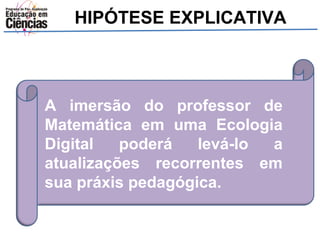 HIPÓTESE EXPLICATIVA 
A imersão do professor de 
Matemática em uma Ecologia 
Digital poderá levá-lo a 
atualizações recorrentes em 
sua práxis pedagógica. 
 