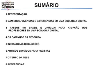 SUMÁRIO 
1 APRESENTAÇÃO 
2 CAMINHOS, VIVÊNCIAS E EXPERIÊNCIAS EM UMA ECOLOGIA DIGITAL 
3 PASSOS NO BRASIL E URUGUAI PARA ATUAÇÃO DOS 
PROFESSORES EM UMA ECOLOGIA DIGITAL 
4 OS CAMINHOS DA PESQUISA 
5 INICIANDO AS DISCUSSÕES 
6 ARTIGOS ENVIADOS PARA REVISTAS 
7 O TEMPO DA TESE 
8 REFERÊNCIAS 
 