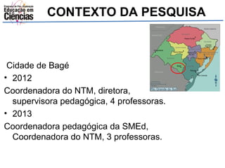 CONTEXTO DA PESQUISA 
Cidade de Bagé 
• 2012 
Coordenadora do NTM, diretora, 
supervisora pedagógica, 4 professoras. 
• 2013 
Coordenadora pedagógica da SMEd, 
Coordenadora do NTM, 3 professoras. 
 