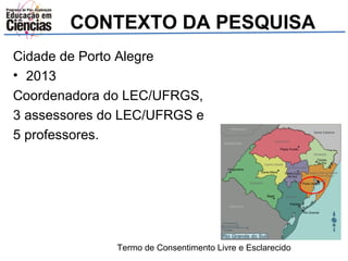 CONTEXTO DA PESQUISA 
Cidade de Porto Alegre 
• 2013 
Coordenadora do LEC/UFRGS, 
3 assessores do LEC/UFRGS e 
5 professores. 
Termo de Consentimento Livre e Esclarecido 
 