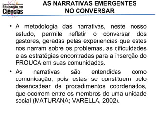 AS NARRATIVAS EMERGENTES 
NO CONVERSAR 
• A metodologia das narrativas, neste nosso 
estudo, permite refletir o conversar dos 
gestores, geradas pelas experiências que estes 
nos narram sobre os problemas, as dificuldades 
e as estratégias encontradas para a inserção do 
PROUCA em suas comunidades. 
• As narrativas são entendidas como 
comunicação, pois estas se constituem pelo 
desencadear de procedimentos coordenados, 
que ocorrem entre os membros de uma unidade 
social (MATURANA; VARELLA, 2002). 
 
