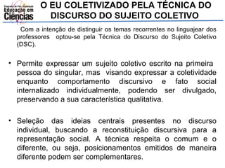 O EU COLETIVIZADO PELA TÉCNICA DO 
DISCURSO DO SUJEITO COLETIVO 
Com a intenção de distinguir os temas recorrentes no linguajear dos 
professores optou-se pela Técnica do Discurso do Sujeito Coletivo 
(DSC). 
• Permite expressar um sujeito coletivo escrito na primeira 
pessoa do singular, mas visando expressar a coletividade 
enquanto comportamento discursivo e fato social 
internalizado individualmente, podendo ser divulgado, 
preservando a sua característica qualitativa. 
• Seleção das ideias centrais presentes no discurso 
individual, buscando a reconstituição discursiva para a 
representação social. A técnica respeita o comum e o 
diferente, ou seja, posicionamentos emitidos de maneira 
diferente podem ser complementares. 
 