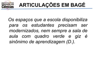 ARTICULAÇÕES EM BAGÉ 
Os espaços que a escola disponibiliza 
para os estudantes precisam ser 
modernizados, nem sempre a sala de 
aula com quadro verde e giz é 
sinônimo de aprendizagem (D.). 
 