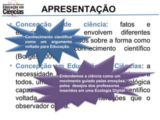 APRESENTAÇÃO 
• Concepção de ciência: fatos e 
experimentos que envolvem diferentes 
interpretações Conhecimento científico 
como um argumento 
e estudos sobre a forma como 
se voltado constrói para Educação. 
o conhecimento científico 
(Borges,2007). 
• Concepção em Educação em Ciências: a 
necessidade de Entendemos uma ciência a ciência como que um 
seja para 
todos, uma educação movimento guiado científica pelas emoções, 
e tecnológica 
capaz de promover pelos desejos inseridos o dos professores 
em conhecimento uma Ecologia Digital. 
científico 
voltada no domínio de interações que o 
observador opera. 
 