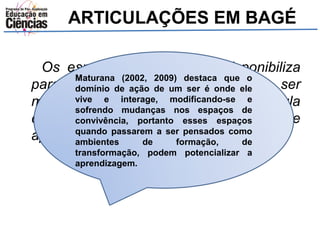 ARTICULAÇÕES EM BAGÉ 
Os espaços que a escola disponibiliza 
para os estudantes precisam ser 
modernizados, nem sempre a sala de aula 
com quadro verde e giz é sinônimo de 
aprendizagem (D.). 
Maturana (2002, 2009) destaca que o 
domínio de ação de um ser é onde ele 
vive e interage, modificando-se e 
sofrendo mudanças nos espaços de 
convivência, portanto esses espaços 
quando passarem a ser pensados como 
ambientes de formação, de 
transformação, podem potencializar a 
aprendizagem. 
 