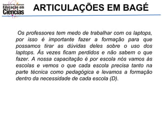 ARTICULAÇÕES EM BAGÉ 
Os professores tem medo de trabalhar com os laptops, 
por isso é importante fazer a formação para que 
possamos tirar as dúvidas deles sobre o uso dos 
laptops. Às vezes ficam perdidos e não sabem o que 
fazer. A nossa capacitação é por escola nós vamos às 
escolas e vemos o que cada escola precisa tanto na 
parte técnica como pedagógica e levamos a formação 
dentro da necessidade de cada escola (D). 
 
