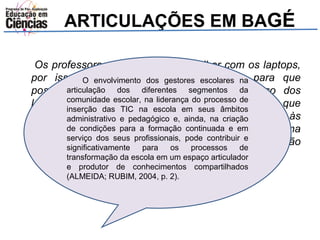 ARTICULAÇÕES EM BAGÉ 
Os professores tem medo de trabalhar com os laptops, 
por isso é O envolvimento importante dos fazer gestores a escolares formação na 
para que 
possamos tirar as dúvidas deles sobre o uso dos 
laptops. Às vezes ficam perdidos e não sabem o que 
fazer. A nossa capacitação é por escola nós vamos às 
escolas e vemos o que cada escola precisa tanto na 
parte técnica como pedagógica e levamos a formação 
dentro da necessidade de cada escola. 
articulação dos diferentes segmentos da 
comunidade escolar, na liderança do processo de 
inserção das TIC na escola em seus âmbitos 
administrativo e pedagógico e, ainda, na criação 
de condições para a formação continuada e em 
serviço dos seus profissionais, pode contribuir e 
significativamente para os processos de 
transformação da escola em um espaço articulador 
e produtor de conhecimentos compartilhados 
(ALMEIDA; RUBIM, 2004, p. 2). 
 
