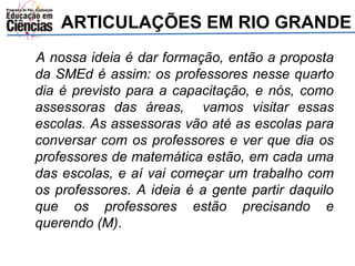 ARTICULAÇÕES EM RIO GRANDE 
A nossa ideia é dar formação, então a proposta 
da SMEd é assim: os professores nesse quarto 
dia é previsto para a capacitação, e nós, como 
assessoras das áreas, vamos visitar essas 
escolas. As assessoras vão até as escolas para 
conversar com os professores e ver que dia os 
professores de matemática estão, em cada uma 
das escolas, e aí vai começar um trabalho com 
os professores. A ideia é a gente partir daquilo 
que os professores estão precisando e 
querendo (M). 
 
