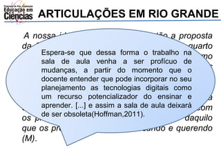 ARTICULAÇÕES EM RIO GRANDE 
A nossa ideia é dar formação, então a proposta 
da SMEd é assim: os professores nesse quarto 
dia, Espera-será feita se que a dessa capacitação forma o trabalho e nós, na 
como 
assessoras sala de das aula áreas, venha a ser profícuo de 
mudanças, a partir do vamos momento visitar que o 
essas 
escolas. docente As entender assessoras que pode vão incorporar até as escolas no seu 
para 
conversar planejamento com os as professores tecnologias e digitais ver que como 
dia os 
professores um recurso de matemática potencializador estão, do ensinar em cada e 
uma 
das escolas, aprender. e [...] aí e vai assim começar a sala de um aula trabalho deixará 
com 
os professores. de ser obsoleta(A Hoffman,ideia é 2011). 
a gente partir daquilo 
que os professores estão precisando e querendo 
(M). 
 