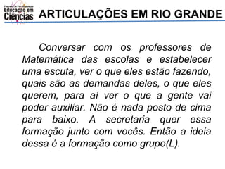ARTICULAÇÕES EM RIO GRANDE 
Conversar com os professores de 
Matemática das escolas e estabelecer 
uma escuta, ver o que eles estão fazendo, 
quais são as demandas deles, o que eles 
querem, para aí ver o que a gente vai 
poder auxiliar. Não é nada posto de cima 
para baixo. A secretaria quer essa 
formação junto com vocês. Então a ideia 
dessa é a formação como grupo(L). 
 