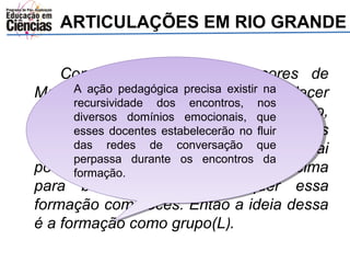ARTICULAÇÕES EM RIO GRANDE 
Conversar com os professores de 
A ação pedagógica precisa existir na 
recursividade dos encontros, nos 
diversos domínios emocionais, que 
esses docentes estabelecerão no fluir 
das redes de conversação que 
perpassa durante os encontros da 
formação. 
A ação pedagógica precisa existir na 
recursividade dos encontros, nos 
diversos domínios emocionais, que 
esses docentes estabelecerão no fluir 
das redes de conversação que 
perpassa durante os encontros da 
formação. 
Matemática das escolas e estabelecer 
uma escuta, ver o que eles estão fazendo, 
quais são as demandas deles, o que eles 
querem, para aí ver o que a gente vai 
poder auxiliar. Não é nada posto de cima 
para baixo. A secretaria quer essa 
formação com vocês. Então a ideia dessa 
é a formação como grupo(L). 
 