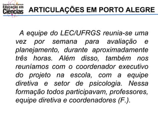 ARTICULAÇÕES EM PORTO ALEGRE 
A equipe do LEC/UFRGS reunia-se uma 
vez por semana para avaliação e 
planejamento, durante aproximadamente 
três horas. Além disso, também nos 
reuníamos com o coordenador executivo 
do projeto na escola, com a equipe 
diretiva e setor de psicologia. Nessa 
formação todos participavam, professores, 
equipe diretiva e coordenadores (F.). 
 