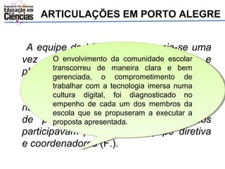 ARTICULAÇÕES EM PORTO ALEGRE 
A equipe do LEC/UFRGS reunia-se uma 
vez por O O envolvimento envolvimento semana da da para comunidade comunidade avaliação escolar 
escolar 
e 
planejamento, transcorreu transcorreu durante de de maneira maneira aproximadamente 
clara clara e e bem 
bem 
três horas. gerenciada, gerenciada, Além o o comprometimento comprometimento de 
de 
trabalhar trabalhar com com disso, a a tecnologia tecnologia também imersa imersa se numa 
numa 
reunia 
com o cultura cultura coordenador digital, digital, foi foi executivo diagnosticado diagnosticado do projeto 
no 
no 
na escola, empenho empenho com de de a cada cada equipe um um dos dos diretiva membros membros e da 
da 
setor 
de psicologia. escola escola que que se se propuseram propuseram a a executar executar a 
a 
proposta proposta apresentada. 
apresentada. 
Nessa formação todos 
participavam professores, equipe diretiva 
e coordenadores (F.). 
 