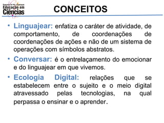 CONCEITOS 
• Linguajear: enfatiza o caráter de atividade, de 
comportamento, de coordenações de 
coordenações de ações e não de um sistema de 
operações com símbolos abstratos. 
• Conversar: é o entrelaçamento do emocionar 
e do linguajear em que vivemos. 
• Ecologia Digital: relações que se 
estabelecem entre o sujeito e o meio digital 
atravessado pelas tecnologias, na qual 
perpassa o ensinar e o aprender. 
 