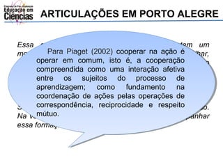 ARTICULAÇÕES EM PORTO ALEGRE 
Essa questão da formação do professor, tem um 
momento Para que a Piaget inserção (2002) da tecnologia cooperar na começa ação é 
a falhar, 
então operar todos tem em que comum, ajudar. isto Isso é, a o cooperação 
estado, o governo 
ainda compreendida não entendeu, como eles não uma querem interação muita afetiva 
gente. Então 
a gente entre reduziu os sujeitos para que do uma processo coisa só, de 
ai a 
coordenadora aprendizagem; lá fez questão como de fundamento incluir os NTE, na 
e ela 
considera coordenação que eles de vão ações estar pelas formados operações para multiplicar. 
de 
Só que correspondência, ela não designou reciprocidade um grupo que e fizesse respeito 
só isso. 
Na verdade mútuo. 
os NTE não estão conseguindo acompanhar 
essa formação (F.). 
 
