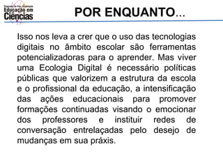 POR ENQUANTO... 
Isso nos leva a crer que o uso das tecnologias 
digitais no âmbito escolar são ferramentas 
potencializadoras para o aprender. Mas viver 
uma Ecologia Digital é necessário políticas 
públicas que valorizem a estrutura da escola 
e o profissional da educação, a intensificação 
das ações educacionais para promover 
formações continuadas visando o emocionar 
dos professores e instituir redes de 
conversação entrelaçadas pelo desejo de 
mudanças em sua práxis. 
 