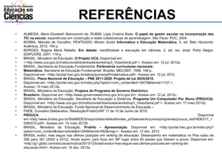 REFERÊNCIAS 
• ALMEIDA, Maria Elizabeth Bianconcini de; RUBIM, Lígia Cristina Bada. O papel do gestor escolar na incorporação das 
TIC na escola: experiências em construção e redes colaborativas de aprendizagem. São Paulo: PUC, 2004. 
• BORBA, Marcelo de Carvalho; PENTEADO, Miriam Godoi Informática e Educação Matemática. 5. ed. Belo Horizonte: 
Autêntica, 2012. 104 p. 
• BORGES, Regina Maria Rabello. Em debate: cientificidade e educação em ciências. 2. ed. rev. ampl. Porto Alegre: 
EDIPUCRS, 2007. 118 p. 
• BRASIL. Ministério da Educação. O Projeto UCA. Disponível em: 
• < http://www.uca.gov.br/institucional/downloads/workshop3_VisaoGeral.pdf >. Acesso em: 12 jul. 2012e. 
• BRASIL. Secretaria de Educação Fundamental. Parâmetros curriculares nacionais: 
• Matemática. Secretaria de Educação Fundamental. Brasília: MEC/SEF, 1998, 148 p. 
• Disponível em: <http://portal.mec.gov.br/seb/arquivos/pdf/matematica.pdf>. Acesso em: 12 jul. 2012. 
• BRASIL. Plano Nacional de Educação – PNE 2011-2020. Projeto de Lei 8035/2010. 
• Disponível em: <http://portal.mec.gov.br/index.php?option=com_content&id=16478&Itemid=1107.>. 
• Acesso: 10 maio 2012a. 
• BRASIL. Ministério da Educação. Projetos do Programa de Governo Eletrônico 
• Brasileiro. Disponível em: <http://www.governoeletronico.gov.br/o-gov.br>. Acesso em: 12 jul. 2012c. 
• BRASIL. Ministério da Educação. Secretaria de Educação a Distância. Programa Um Computador Por Aluno (PROUCA). 
Disponível em: <http://www.uca.gov.br/institucional/downloads/workshop3_VisaoGeral.pdf >. Acesso em: 17 maio 2012d. 
• BRASIL. Ministério da Educação. Fundo Nacional de Desenvolvimento da Educação – 
• FNDE. Conselho Deliberativo. Resolução/Fnde/Cd/Nº 17 de 10 de Junho de 2010. 
• PROUCA. Disponível 
em:<http://www.bndes.gov.br/SiteBNDES/export/sites/default/bndes_pt/Galerias/Arquivos/programas/prouca_resFNDE017_1 
0062010.pdf>. Acesso em: 15 maio 2012b. 
• BRASIL. Ministério da Educação. ProInfo – Apresentação. Disponível em: <http://portal.mec.gov.br/index.php? 
option=com_content&view=article&id=244&Itemid=462&msg=>. Acesso em: 12 dez. 2013. 
• BRASIL evolui, mas segue nas últimas posições em ranking de educação. Desempenho em matemática no Pisa subiu de 
356 para 391 (2003 a 2012). Ainda assim, país ficou em 58º lugar entre 65 países que fizeram a prova. Disponível em: 
<http://g1.globo.com/educacao/noticia/2013/12/brasil-evolui-mas-segue-nas-ultimas-posicoes-em-ranking-de-educacao. 
html>. Acesso em: 15 dez. 2013a. 
 