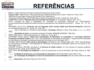 REFERÊNCIAS 
• BRASIL. Instituto Nacional de Estudos e Pesquisas Educacionais Anísio Teixeira 
• O que é o Ideb. Disponível em: <http://portal.inep.gov.br/web/portal-ideb/o-que-e-o-ideb>. Acesso em: 08 jan. 2014. 
• CARIOCA em fuga. Mapa e Rotas do Rio Grande do Sul. Disponível em: 
• <http://www.cariocaemfuga.com/2010/08/mapa-e-rotas-do-rio-grande-do-sul.htm>. Acesso em: 18 jan. 2014. 
• D’AMBRÓSIO, Ubiratan. Educação para uma sociedade em transição. 2. ed. Campinas: Papirus, 2001. 197 p. 
• FACTI. Fundação de Apoio a Capacitação em Tecnologia da Informação. Disponível em: <http://assespro-sp. 
org.br/assespro/associadas/facti-fundacao-de-apoio-a-capacitacao-em-tecnologia-da-informacao/>. Acesso em: 16 out. 
2013. 
• FAGUNDES, Léa da Cruz. Entrevista com Léa Fagundes sobre inclusão digital para Revista NovaEscola. Disponível 
em:<revistaescola.abril.com.br>. Acesso em: 12 jul. 2012. 
• ______. (Org.). Informática e o Processo de Aprendizagem. Psicologia: Reflexão e Crítica, Porto Alegre, v. 5, n. 1, p. 43-54, 
1992. 
• ______. Aprendizes do futuro: as inovações começaram! Brasília: SEED/MEC/PROINFO, 1999. 96 p. 
• FINEP. Disponível em: <http://www.finep.gov.br/>. Acesso em: 16 out. 2013. 
• HOFFMANN, Daniela Stevanin. Redes para aprendizagem de Matemática na modalidade 1:1 Tecnologia Individual, 
Construção Conceitual Coletiva. 2011. 176 f. Tese (Doutorado em Informática na Educação) – Programa de Pós-Graduação 
em Informática na Educação, Universidade Federal do Rio Grande do Sul, Porto Alegre, 2011. 
• LAURINO, Débora Pereira. Rede virtual de aprendizagem: interação em uma ecologia digital. 2001. 158 f. Tese (Doutorado 
em Informática na Educação) - Pós-Graduação em Informática na Educação, Universidade Federal do Rio Grande do Sul, 
Porto Alegre, 2001. 
• LEFEVRE, Fernando; LEFEVRE, Ana Maria C. O discurso do sujeito coletivo: um novo enfoque em pesquisa qualitativa 
(desdobramentos). Caxias do Sul: EDUCS, 2005. 
• LÉVY, Pierre. As Tecnologias da Inteligência: o futuro do pensamento na era da informática. São Paulo: Editora 34, 1993. 
203 p. 
• ______. A Inteligência Coletiva por uma antropologia do ciberespaço. São Paulo Editora Loyola, 2007. 212 p. 
• ______. As Tecnologias da Inteligência o futuro do pensamento na era da informática. Rio de Janeiro: Editora 34, 2008. 
208p. 
• ______. Cibercultura. São Paulo: Editora 34, 2010. 272 p. 
• 
 