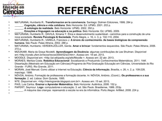 REFERÊNCIAS 
• MATURANA, Humberto R.. Transformacíon en la convivencia. Santiago: Dolmen Ediciones, 1999. 284 p. 
• ______. Cognição, ciência e vida cotidiana. Belo Horizonte: Ed. UFMG, 2001. 203 p. 
• ______. A ontologia da realidade. Belo Horizonte: UFMG, 2002. 350 p. 
• ______. Emoções e linguagem na educação e na política. Belo Horizonte: Ed. UFMG, 2009. 
• MATURANA, Humberto R.; DAVILA, Ximena Y. Ética e desenvolvimento sustentável - caminhos para a construção de uma 
nova sociedade. Revista Psicologia & Sociedade, Porto Alegre, v. 16, n. 3, p. 102-110, 2004. 
• MATURANA, Humberto R.; VARELA, Francisco J. A árvore do conhecimento. As bases biológicas da compreensão 
humana. São Paulo: Palas Athena, 2002. 288 p. 
• MATURANA, Humberto; VERDEN-ZÖLLER, Gerda. Amar e brincar: fundamentos esquecidos. São Paulo: Palas Athena, 2006. 
272 p. 
• MIZUKAMI, Maria da Graça Nicoletti. Aprendizagem da Docência: algumas contribuições de Lee Shulman. Disponível 
em:<http://coralx.ufsm.br/revce/revce/2004/02/a3.htm>. Acesso em: 18 set. 2013. 
• MOODLE. Disponível em: <http://pt.wikipedia.org/wiki/Moodle >. Acesso em: 22 abr. 2013. 
• MORAES, Maritza Costa. Robótica Educacional: Socializando e Produzindo Conhecimentos Matemáticos. 2011. 144f. 
Dissertação (Mestrado em Educação em Ciências)-Programa de Pós-Graduação Educação em Ciências, Universidade do Rio 
Grande - FURG, Rio Grande, 2011. 
• MORAN, José Manuel. Como utilizar a Internet na Educação. Ciência da Informação, Brasília, v. 26, n. 2, p. 109-228, 
maio/ago. 1998. 
• NÓVOA, António. Formação de professores e formação docente. In: NÓVOA, António. (Coord.). Os professores e a sua 
formação. 2. ed. Lisboa: Dom Quixote, 1995. 
• NTE. Disponível em: <http://nteriogrande.blogspot.com.br/>. Acesso em: 15 set. 2013. 
• PAIS, Luis Carlos. Ensinar e Aprender Matemática. Belo Horizonte: Autêntica, 2006. 152 p. 
• PAPERT, Seymour. Logo: computadores e educação. 3. ed. São Paulo: Brasiliense, 1988. 253p. 
• ______. A máquina das crianças: repensando a escola na era da informática. Porto Alegre: ArtMed, 2008. 224 p. 
• 
 