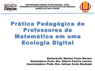 UNIVERSIDADE FEDERAL DO RIO GRANDE – FURG 
PROGRAMA DE PÓS-GRADUAÇÃO EM EDUCAÇÃO EM CIÊNCIAS: 
QUÍMICA DA VIDA E SAÚDE 
Prática Pedagógica de 
Professores de 
Matemática em uma 
Ecologia Digital 
Doutoranda: Maritza Costa Moraes 
Orientadora: Profa. Dra. Débora Pereira Laurino 
Coorientadora: Profa. Dra. Celiane Costa Machado 
