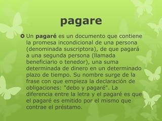 pagare
 Un pagaré es un documento que contiene
la promesa incondicional de una persona
(denominada suscriptora), de que pagará
a una segunda persona (llamada
beneficiario o tenedor), una suma
determinada de dinero en un determinado
plazo de tiempo. Su nombre surge de la
frase con que empieza la declaración de
obligaciones: "debo y pagaré". La
diferencia entre la letra y el pagaré es que
el pagaré es emitido por el mismo que
contrae el préstamo.
 