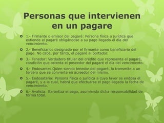 Personas que intervienen
en un pagare
 1.- Firmante o emisor del pagaré: Persona física o jurídica que
extiende el pagaré obligándose a su pago llegado el día del
vencimiento.
 2.- Beneficiario: designado por el firmante como beneficiario del
pago. No cabe, por tanto, el pagaré al portador.
 3.- Tenedor: Verdadero titular del crédito que representa el pagaré,
condición que ostenta el poseedor del pagaré el día del vencimiento.
 4.- Endosante: Quien siendo tenedor del pagaré, lo transmite a un
tercero que se convierte en acreedor del mismo.
 5.- Endosatario: Persona física o jurídica a cuyo favor se endosa el
pagaré, y a la cual, habrá que efectuarse el pago llegada la fecha de
vencimiento.
 6.- Avalista: Garantiza el pago, asumiendo dicha responsabilidad de
forma total.
 