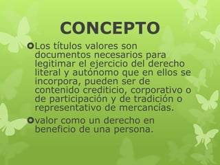 CONCEPTO
Los títulos valores son
documentos necesarios para
legitimar el ejercicio del derecho
literal y autónomo que en ellos se
incorpora, pueden ser de
contenido crediticio, corporativo o
de participación y de tradición o
representativo de mercancías.
valor como un derecho en
beneficio de una persona.
 
