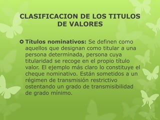 CLASIFICACION DE LOS TITULOS
DE VALORES
 Títulos nominativos: Se definen como
aquellos que designan como titular a una
persona determinada, persona cuya
titularidad se recoge en el propio título
valor. El ejemplo más claro lo constituye el
cheque nominativo. Están sometidos a un
régimen de transmisión restrictivo
ostentando un grado de transmisibilidad
de grado mínimo.
 