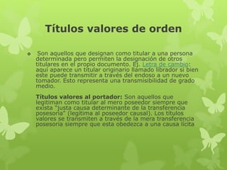 Títulos valores de orden
 Son aquellos que designan como titular a una persona
determinada pero permiten la designación de otros
titulares en el propio documento. Ej. Letra de cambio:
aquí aparece un titular originario llamado librador si bien
este puede transmitir a través del endoso a un nuevo
tomador. Esto representa una transmisibilidad de grado
medio.
Títulos valores al portador: Son aquellos que
legitiman como titular al mero poseedor siempre que
exista "justa causa determinante de la transferencia
posesoria" (legítima al poseedor causal). Los títulos
valores se transmiten a través de la mera transferencia
posesoria siempre que esta obedezca a una causa lícita
 