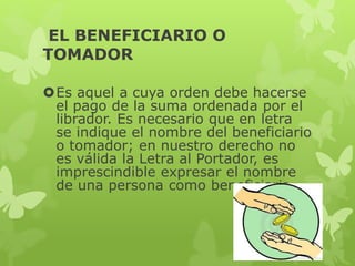 EL BENEFICIARIO O
TOMADOR
Es aquel a cuya orden debe hacerse
el pago de la suma ordenada por el
librador. Es necesario que en letra
se indique el nombre del beneficiario
o tomador; en nuestro derecho no
es válida la Letra al Portador, es
imprescindible expresar el nombre
de una persona como beneficiaria.
 