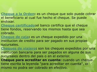 Cheque a la Orden: es un cheque que solo puede cobrar
el beneficiario al cual fue hecho el cheque. Se puede
endosar.
Cheque certificado:el banco certifica que el cheque
tiene fondos, reservando los mismos hasta que sea
cobrado.
Cheque de caja: es un cheque expedido por una
institucion de credito para ser pagado en sus propias
sucursales.
Cheques de viajero: son los cheques expedidos por una
institucion bancaria para ser pagados en alguna de sus
sucursales dentro del pais o en el exterior.
Cheque para acreditar en cuenta: cuando un cheque
tiene escrita la leyenda "para acreditar en cuenta", el
mismo no podra ser cobrado en efectivo.
 