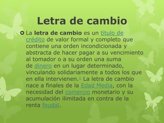 Letra de cambio
 La letra de cambio es un título de
crédito de valor formal y completo que
contiene una orden incondicionada y
abstracta de hacer pagar a su vencimiento
al tomador o a su orden una suma
de dinero en un lugar determinado,
vinculando solidariamente a todos los que
en ella intervienen.1 La letra de cambio
nace a finales de la Edad Media, con la
necesidad del comercio monetario y su
acumulación ilimitada en contra de la
renta feudal.
 