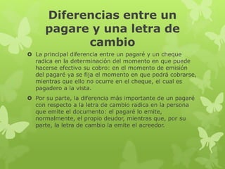 Diferencias entre un
pagare y una letra de
cambio
 La principal diferencia entre un pagaré y un cheque
radica en la determinación del momento en que puede
hacerse efectivo su cobro: en el momento de emisión
del pagaré ya se fija el momento en que podrá cobrarse,
mientras que ello no ocurre en el cheque, el cual es
pagadero a la vista.
 Por su parte, la diferencia más importante de un pagaré
con respecto a la letra de cambio radica en la persona
que emite el documento: el pagaré lo emite,
normalmente, el propio deudor, mientras que, por su
parte, la letra de cambio la emite el acreedor.
 