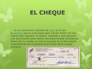 EL CHEQUE
es un documento contable de valor en el que
la persona que es autorizada para extraer dinero de una
cuenta (por ejemplo, el titular), extiende a otra persona
una autorización para retirar una determinada cantidad de
dinero de su cuenta, la cual se expresa en el documento,
prescindiendo de la presencia del titular de la cuenta
bancaria.
 