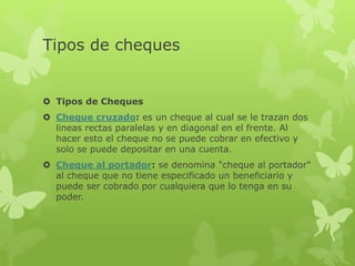 Tipos de cheques
 Tipos de Cheques
 Cheque cruzado: es un cheque al cual se le trazan dos
lineas rectas paralelas y en diagonal en el frente. Al
hacer esto el cheque no se puede cobrar en efectivo y
solo se puede depositar en una cuenta.
 Cheque al portador: se denomina "cheque al portador"
al cheque que no tiene especificado un beneficiario y
puede ser cobrado por cualquiera que lo tenga en su
poder.
 