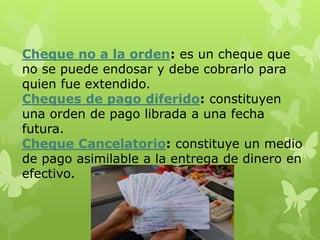 Cheque no a la orden: es un cheque que
no se puede endosar y debe cobrarlo para
quien fue extendido.
Cheques de pago diferido: constituyen
una orden de pago librada a una fecha
futura.
Cheque Cancelatorio: constituye un medio
de pago asimilable a la entrega de dinero en
efectivo.
 