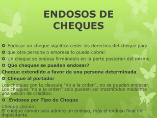 ENDOSOS DE
CHEQUES
 Endosar un cheque significa ceder los derechos del cheque para
 que otra persona o empresa lo pueda cobrar.
 Un cheque se endosa firmándolo en la parte posterior del mismo.
 Que cheques se pueden endosar?
Cheque extendido a favor de una persona determinada
 Cheque al portador
Los cheques con la clausula "no a la orden", no se pueden endosar.
Los cheques "no a la orden" solo pueden ser trasmitidos mediante
una cesión de créditos.
 Endosos por Tipo de Cheque
Cheque común:
El cheque común solo admite un endoso, más el endoso final del
depositante.
 