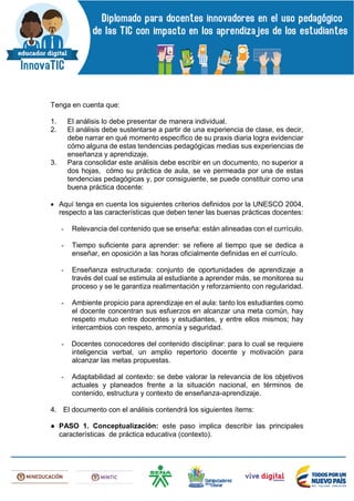 Tenga en cuenta que:
1. El análisis lo debe presentar de manera individual.
2. El análisis debe sustentarse a partir de una experiencia de clase, es decir,
debe narrar en qué momento específico de su praxis diaria logra evidenciar
cómo alguna de estas tendencias pedagógicas medias sus experiencias de
enseñanza y aprendizaje.
3. Para consolidar este análisis debe escribir en un documento, no superior a
dos hojas, cómo su práctica de aula, se ve permeada por una de estas
tendencias pedagógicas y, por consiguiente, se puede constituir como una
buena práctica docente:
 Aquí tenga en cuenta los siguientes criterios definidos por la UNESCO 2004,
respecto a las características que deben tener las buenas prácticas docentes:
- Relevancia del contenido que se enseña: están alineadas con el currículo.
- Tiempo suficiente para aprender: se refiere al tiempo que se dedica a
enseñar, en oposición a las horas oficialmente definidas en el currículo.
- Enseñanza estructurada: conjunto de oportunidades de aprendizaje a
través del cual se estimula al estudiante a aprender más, se monitorea su
proceso y se le garantiza realimentación y reforzamiento con regularidad.
- Ambiente propicio para aprendizaje en el aula: tanto los estudiantes como
el docente concentran sus esfuerzos en alcanzar una meta común, hay
respeto mutuo entre docentes y estudiantes, y entre ellos mismos; hay
intercambios con respeto, armonía y seguridad.
- Docentes conocedores del contenido disciplinar: para lo cual se requiere
inteligencia verbal, un amplio repertorio docente y motivación para
alcanzar las metas propuestas.
- Adaptabilidad al contexto: se debe valorar la relevancia de los objetivos
actuales y planeados frente a la situación nacional, en términos de
contenido, estructura y contexto de enseñanza-aprendizaje.
4. El documento con el análisis contendrá los siguientes ítems:
● PASO 1. Conceptualización: este paso implica describir las principales
características de práctica educativa (contexto).
 