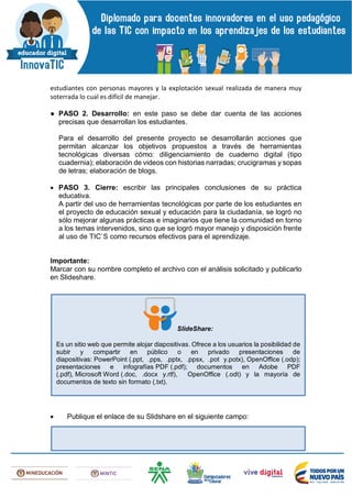 estudiantes con personas mayores y la explotación sexual realizada de manera muy
soterrada lo cual es difícil de manejar.
● PASO 2. Desarrollo: en este paso se debe dar cuenta de las acciones
precisas que desarrollan los estudiantes.
Para el desarrollo del presente proyecto se desarrollarán acciones que
permitan alcanzar los objetivos propuestos a través de herramientas
tecnológicas diversas cómo: diligenciamiento de cuaderno digital (tipo
cuadernia); elaboración de videos con historias narradas; crucigramas y sopas
de letras; elaboración de blogs.
 PASO 3. Cierre: escribir las principales conclusiones de su práctica
educativa.
A partir del uso de herramientas tecnológicas por parte de los estudiantes en
el proyecto de educación sexual y educación para la ciudadanía, se logró no
sólo mejorar algunas prácticas e imaginarios que tiene la comunidad en torno
a los temas intervenidos, sino que se logró mayor manejo y disposición frente
al uso de TIC`S como recursos efectivos para el aprendizaje.
Importante:
Marcar con su nombre completo el archivo con el análisis solicitado y publicarlo
en Slideshare.
 Publique el enlace de su Slidshare en el siguiente campo:
SlideShare:
Es un sitio web que permite alojar diapositivas. Ofrece a los usuarios la posibilidad de
subir y compartir en público o en privado presentaciones de
diapositivas: PowerPoint (.ppt, .pps, .pptx, .ppsx, .pot y.potx), OpenOffice (.odp);
presentaciones e infografías PDF (.pdf); documentos en Adobe PDF
(.pdf), Microsoft Word (.doc, .docx y.rtf), OpenOffice (.odt) y la mayoría de
documentos de texto sin formato (.txt).
 