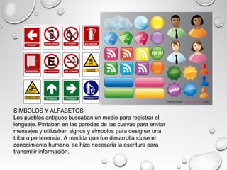 SÍMBOLOS Y ALFABETOS
Los pueblos antiguos buscaban un medio para registrar el
lenguaje. Pintaban en las paredes de las cuevas para enviar
mensajes y utilizaban signos y símbolos para designar una
tribu o pertenencia. A medida que fue desarrollándose el
conocimiento humano, se hizo necesaria la escritura para
transmitir información.
 