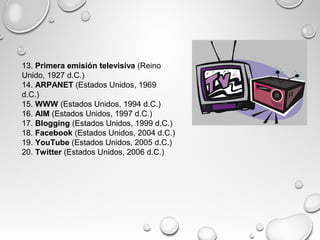 13. Primera emisión televisiva (Reino
Unido, 1927 d.C.)
14. ARPANET (Estados Unidos, 1969
d.C.)
15. WWW (Estados Unidos, 1994 d.C.)
16. AIM (Estados Unidos, 1997 d.C.)
17. Blogging (Estados Unidos, 1999 d.C.)
18. Facebook (Estados Unidos, 2004 d.C.)
19. YouTube (Estados Unidos, 2005 d.C.)
20. Twitter (Estados Unidos, 2006 d.C.)
 