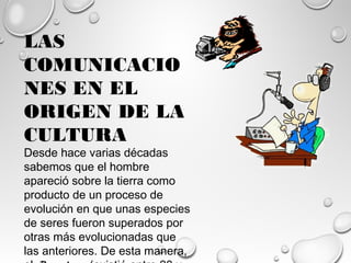 LAS
COMUNICACIO
NES EN EL
ORIGEN DE LA
CULTURA
Desde hace varias décadas
sabemos que el hombre
apareció sobre la tierra como
producto de un proceso de
evolución en que unas especies
de seres fueron superados por
otras más evolucionadas que
las anteriores. De esta manera,
 