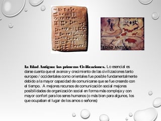 La Edad Antigua: las primeras Civilizaciones. Lo esencial es
darse cuentaqueel avancey crecimiento delascivilizacionestanto
europeo / occidentalescomo orientalesfueposiblefundamentalmente
debido alamayor capacidad decomunicarsequesefuecreando con
el tiempo.  A mejoresrecursosdecomunicación social mejores
posibilidadesdeorganización social en formamáscomplejay con
mayor confort paralossereshumanos(o másbien paraalgunos, los
que ocupaban el lugar delosamoso señores)
 