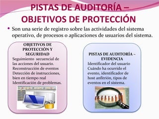 PISTAS DE AUDITORÍA –
      OBJETIVOS DE PROTECCIÓN
 Son una serie de registro sobre las actividades del sistema
  operativo, de procesos o aplicaciones de usuarios del sistema.
         OBJETIVOS DE
        PROTECCIÓN Y
          SEGURIDAD                 PISTAS DE AUDITORÍA –
  Seguimiento secuencial de                EVIDENCIA
  las acciones del usuario.        Identificador del usuario
  Reconstrucción de eventos        Cuándo ha ocurrido el
  Detección de instrucciones,      evento, identificador de
  bien en tiempo real              host anfitrión, tipos de
  Identificación de problemas.     eventos en el sistema.
 